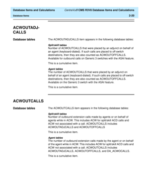 Page 72  Database Items and Calculations CentreVu® CMS R3V8 Database Items and Calculations
Database Items2-20
ACWOUTADJ-
CALLS
2
Database tables2The ACWOUTADJCALLS item appears in the following database tables:
Split/skill tables
Number of ACWOUTCALLS that were placed by an adjunct on behalf of 
an agent (keyboard-dialed). If such calls are placed to off-switch 
destinations, then they are also counted as ACWOUTOFFCALLS. 
Available for outbound calls on Generic 3 switches with the ASAI feature.
This is a...