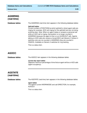 Page 77  Database Items and Calculations CentreVu® CMS R3V8 Database Items and Calculations
Database Items2-25
AGINRING 
(real-time)
2
Database tables2The AGINRING (real-time) item appears in the following database tables:
Split/skill tables
Current number of POSITIONS at which split/skill or direct agent calls are 
ringing (for example, ACD call ringing for this split/skill and are not doing 
anything else). Note: When an agent makes or answers a personal call 
while an ACD call is ringing, that position is no...