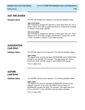 Page 78  Database Items and Calculations CentreVu® CMS R3V8 Database Items and Calculations
Database Items2-26
AGT_RELEASED2
Database tables2The AGT_RELEASED item appears in the following database tables:
Agent trace tables
Agent released or dropped the split/skill or direct agent ACD call. This is 
always true for ACD calls the agent transferred or conferenced. Available 
on Generic 3 and newer switches.
Call record tables
Agent released or dropped the split/skill or direct agent ACD call. This is 
always true...