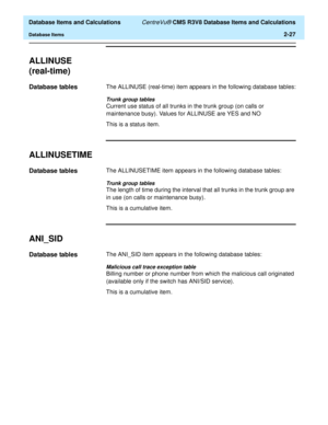 Page 79  Database Items and Calculations CentreVu® CMS R3V8 Database Items and Calculations
Database Items2-27
ALLINUSE 
(real-time)
2
Database tables2The ALLINUSE (real-time) item appears in the following database tables:
Trunk group tables
Current use status of all trunks in the trunk group (on calls or 
maintenance busy). Values for ALLINUSE are YES and NO
This is a status item.
ALLINUSETIME2
Database tables2The ALLINUSETIME item appears in the following database tables:
Trunk group tables
The length of time...