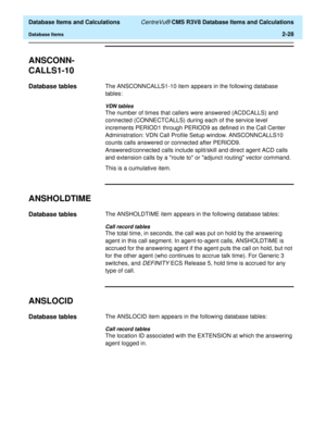 Page 80  Database Items and Calculations CentreVu® CMS R3V8 Database Items and Calculations
Database Items2-28
ANSCONN-
CALLS1-10
2
Database tables2The ANSCONNCALLS1-10 item appears in the following database 
tables:
VDN tables
The number of times that callers were answered (ACDCALLS) and 
connected (CONNECTCALLS) during each of the service level 
increments PERIOD1 through PERIOD9 as defined in the Call Center 
Administration: VDN Call Profile Setup window. ANSCONNCALLS10 
counts calls answered or connected...