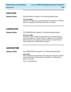 Page 81  Database Items and Calculations CentreVu® CMS R3V8 Database Items and Calculations
Database Items2-29
ANSLOGIN2
Database tables2The ANSLOGIN item appears in the following database tables:
Call record tables
Login ID of the agent who answered the call in this segment. This field is 
blank for unmeasured extensions when EAS is not active.
ANSREASON2
Database tables2The ANSREASON item appears in the following database tables:
Call record tables
The reason code (0 through 9) associated with the answering...