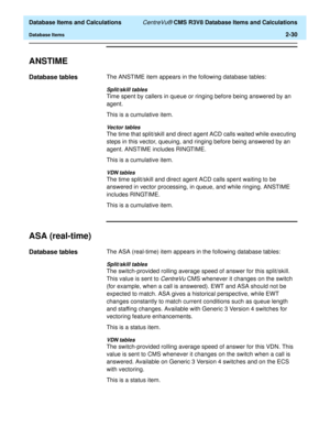 Page 82  Database Items and Calculations CentreVu® CMS R3V8 Database Items and Calculations
Database Items2-30
ANSTIME2
Database tables2The ANSTIME item appears in the following database tables:
Split/skill tables
Time spent by callers in queue or ringing before being answered by an 
agent.
This is a cumulative item.
Vector tables
The time that split/skill and direct agent ACD calls waited while executing 
steps in this vector, queuing, and ringing before being answered by an 
agent. ANSTIME includes RINGTIME....
