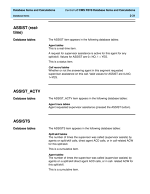 Page 83  Database Items and Calculations CentreVu® CMS R3V8 Database Items and Calculations
Database Items2-31
ASSIST (real-
time)
2
Database tables2The ASSIST item appears in the following database tables:
Agent tables
This is a real-time item.
A request for supervisor assistance is active for this agent for any 
split/skill. Values for ASSIST are 0= NO, 1 = YES.
This is a status item.
Call record tables
Whether or not the answering agent in this segment requested 
supervisor assistance on this call. Valid...