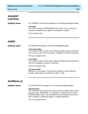 Page 84  Database Items and Calculations CentreVu® CMS R3V8 Database Items and Calculations
Database Items2-32
ATA G E N T  
(real-time)
2
Database tables2The ATAGENT (real-time) item appears in the following database tables:
VDN tables
The current number of INPROGRESS calls (ACD and non-ACD) that 
have been answered by an agent or connected to a station.
This is a status item.
AUDIO2
Database tables2The AUDIO item appears in the following database tables:
Trunk group tables
The number of calls for which audio...