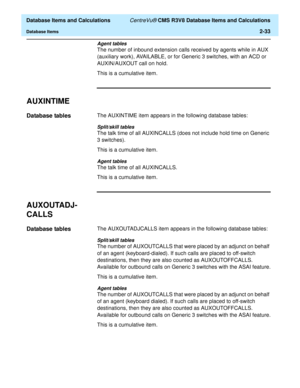 Page 85  Database Items and Calculations CentreVu® CMS R3V8 Database Items and Calculations
Database Items2-33
Agent tables
The number of inbound extension calls received by agents while in AUX 
(auxiliary work), AVAILABLE, or for Generic 3 switches, with an ACD or 
AUXIN/AUXOUT call on hold.
This is a cumulative item.
AUXINTIME2
Database tables2The AUXINTIME item appears in the following database tables:
Split/skill tables
The talk time of all AUXINCALLS (does not include hold time on Generic 
3 switches)....