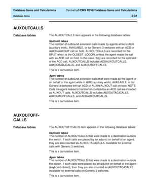 Page 86  Database Items and Calculations CentreVu® CMS R3V8 Database Items and Calculations
Database Items2-34
AUXOUTCALLS2
Database tables2The AUXOUTCALLS item appears in the following database tables:
Split/skill tables
The number of outbound extension calls made by agents while in AUX 
(auxiliary work), AVAILABLE, or for Generic 3 switches with an ACD or 
AUXIN/AUXOUT call on hold. AUXOUTCALLS are recorded for the 
SPLIT which is the OLDEST_LOGON, unless the agent made the call 
with an ACD call on hold. In...