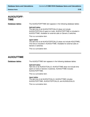 Page 87  Database Items and Calculations CentreVu® CMS R3V8 Database Items and Calculations
Database Items2-35
AUXOUTOFF-
TIME
2
Database tables2The AUXOUTOFFTIME item appears in the following database tables:
Split/skill tables
The talk time of all AUXOUTOFFCALLS (does not include 
AUXOUTOFFCALLS spent on hold). AUXOUTOFFTIME is included in 
AUXOUTTIME. Available for external calls on Generic 3 switches.
This is a cumulative item.
Agent tables
The talk time of all AUXOUTOFFCALLS (does not include HOLDTIME)....