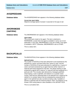 Page 89  Database Items and Calculations CentreVu® CMS R3V8 Database Items and Calculations
Database Items2-37
AVGSPEEDANS2
Database tables2The AVGSPEEDANS item appears in the following database tables:
Current day report tables
Objective average speed of answer in seconds for this type of call.
AWORKMODE
(real-time)
2
Database tables2The AWORKMODE item appears in the following database tables:
Agent tables
The current work mode for the agent. This item is identical to 
WORKMODE, except when the agent is...