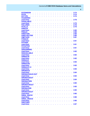 Page 10   CentreVu® CMS R3V8 Database Items and Calculations
x
EXTENSION     .    .    .    .    .    .    .    .    .    .    .    .    .    .    .    .    .    .   2-74
EXTN .    .    .    .    .    .    .    .    .    .    .    .    .    .    .    .    .    .    .    .    .   2-74
EXTYPE  .    .    .    .    .    .    .    .    .    .    .    .    .    .    .    .    .    .    .    .   2-75
FA G IN R IN G
(real-time)   .    .    .    .    .    .    .    .    .    .    .    .    .    .    .    .    .    ....