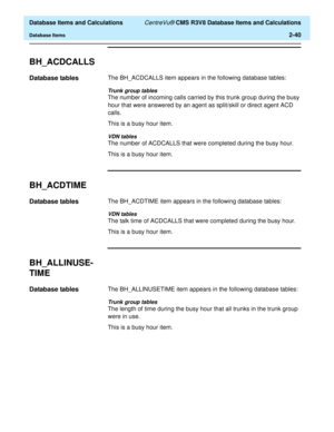 Page 92  Database Items and Calculations CentreVu® CMS R3V8 Database Items and Calculations
Database Items2-40
BH_ACDCALLS2
Database tables2The BH_ACDCALLS item appears in the following database tables:
Trunk group tables
The number of incoming calls carried by this trunk group during the busy 
hour that were answered by an agent as split/skill or direct agent ACD 
calls.
This is a busy hour item.
VDN tables
The number of ACDCALLS that were completed during the busy hour.
This is a busy hour item.
BH_ACDTIME2...