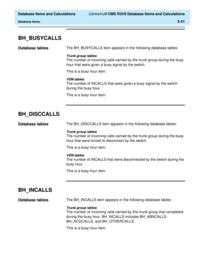 Page 93  Database Items and Calculations CentreVu® CMS R3V8 Database Items and Calculations
Database Items2-41
BH_BUSYCALLS2
Database tables2The BH_BUSYCALLS item appears in the following database tables:
Trunk group tables
The number of incoming calls carried by the trunk group during the busy 
hour that were given a busy signal by the switch.
This is a busy hour item.
VDN tables
The number of INCALLS that were given a busy signal by the switch 
during the busy hour.
This is a busy hour item.
BH_DISCCALLS2...