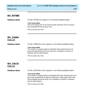 Page 94  Database Items and Calculations CentreVu® CMS R3V8 Database Items and Calculations
Database Items2-42
BH_INTIME2
Database tables2The BH_INTIME item appears in the following database tables:
Trunk group tables
The trunk holding time of all incoming calls carried by this trunk group 
that completed during the busy hour.
This is a busy hour item.
BH_OABN-
CALLS
2
Database tables2The BH_OABNCALLS item appears in the following database tables:
Trunk group tables
The number of outgoing adjunct-originated...