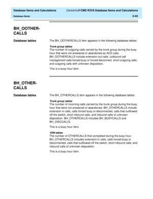 Page 95  Database Items and Calculations CentreVu® CMS R3V8 Database Items and Calculations
Database Items2-43
BH_OOTHER-
CALLS
2
Database tables2The BH_OOTHERCALLS item appears in the following database tables:
Trunk group tables
The number of outgoing calls carried by the trunk group during the busy 
hour that were not answered or abandoned as ACD calls. 
BH_OOTHERCALLS include extension out calls, outbound call 
management calls forced busy or forced disconnect, short outgoing calls, 
and outgoing calls with...