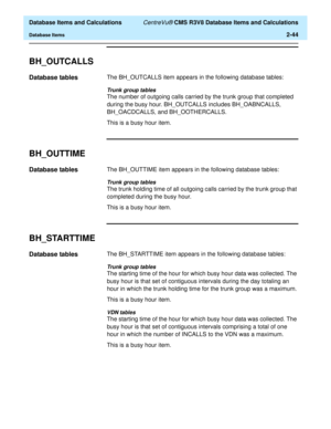 Page 96  Database Items and Calculations CentreVu® CMS R3V8 Database Items and Calculations
Database Items2-44
BH_OUTCALLS2
Database tables2The BH_OUTCALLS item appears in the following database tables:
Trunk group tables
The number of outgoing calls carried by the trunk group that completed 
during the busy hour. BH_OUTCALLS includes BH_OABNCALLS, 
BH_OACDCALLS, and BH_OOTHERCALLS.
This is a busy hour item.
BH_OUTTIME2
Database tables2The BH_OUTTIME item appears in the following database tables:
Trunk group...