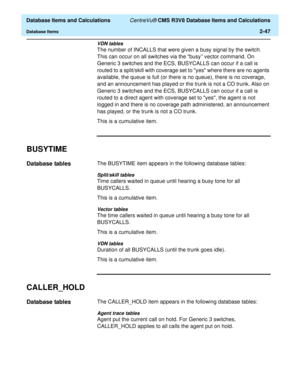 Page 99  Database Items and Calculations CentreVu® CMS R3V8 Database Items and Calculations
Database Items2-47
VDN tables
The number of INCALLS that were given a busy signal by the switch. 
This can occur on all switches via the busy vector command. On 
Generic 3 switches and the ECS, BUSYCALLS can occur if a call is 
routed to a split/skill with coverage set to yes where there are no agents 
available, the queue is full (or there is no queue), there is no coverage, 
and an announcement has played or the trunk...