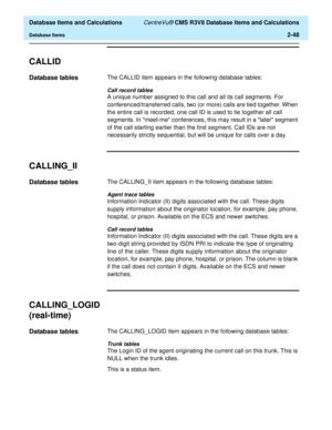 Page 100  Database Items and Calculations CentreVu® CMS R3V8 Database Items and Calculations
Database Items2-48
CALLID2
Database tables2The CALLID item appears in the following database tables:
Call record tables
A unique number assigned to this call and all its call segments. For 
conferenced/transferred calls, two (or more) calls are tied together. When 
the entire call is recorded, one call ID is used to tie together all call 
segments. In meet-me conferences, this may result in a later segment 
of the call...