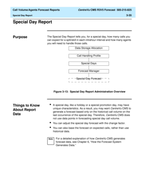 Page 103  Call Volume/Agents Forecast Reports CentreVu CMS R3V5 Forecast  585-215-825
Special Day Report3-35
Special Day Report3
Purpose3The Special Day Report tells you, for a special day, how many calls you 
can expect for a split/skill in each intrahour interval and how many agents 
you will need to handle those calls.
Figure 3-13:  Special Day Report Administration Overview
Things to Know 
About Report 
Data
3
lA special day, like a holiday or a special promotion day, may have 
unique characteristics. As a...