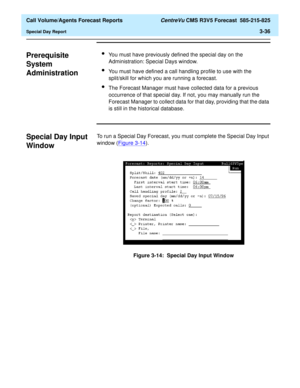 Page 104  Call Volume/Agents Forecast Reports CentreVu CMS R3V5 Forecast  585-215-825
Special Day Report3-36
Prerequisite 
System 
Administration
3
lYou must have previously defined the special day on the 
Administration: Special Days window.
lYou must have defined a call handling profile to use with the 
split/skill for which you are running a forecast.
lThe Forecast Manager must have collected data for a previous 
occurrence of that special day. If not, you may manually run the 
Forecast Manager to collect...
