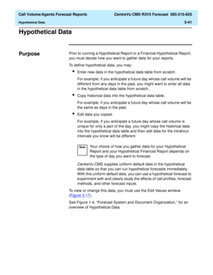 Page 109  Call Volume/Agents Forecast Reports CentreVu CMS R3V5 Forecast  585-215-825
Hypothetical Data3-41
Hypothetical Data3
Purpose3Prior to running a Hypothetical Report or a Financial Hypothetical Report, 
you must decide how you want to gather data for your reports. 
To define hypothetical data, you may:
lEnter new data in the hypothetical data table from scratch. 
For example, if you anticipate a future day whose call volume will be 
different from any days in the past, you might want to enter all data...