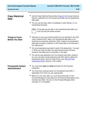 Page 110  Call Volume/Agents Forecast Reports CentreVu CMS R3V5 Forecast  585-215-825
Hypothetical Data3-42
Copy Historical 
Data
3
lUse the Copy Historical Data window (Figure 3-16) to copy historical 
data for a split/skill from the forecast input table into the hypothetical 
data table.
lYou can use this data, either immediately or after editing it, to run 
hypothetical forecasts.
Things to Know 
Before You Start
3
lAlthough you can copy historical data from any split/skill in any ACD 
(real or pseudo-ACD),...