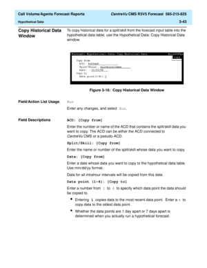 Page 111  Call Volume/Agents Forecast Reports CentreVu CMS R3V5 Forecast  585-215-825
Hypothetical Data3-43
Copy Historical Data 
Window
3
To copy historical data for a split/skill from the forecast input table into the 
hypothetical data table, use the Hypothetical Data: Copy Historical Data 
window.
Figure 3-16:  Copy Historical Data Window
Field/Action List Usage
3Run
Enter any changes, and select Run.
Field Descriptions
3ACD: [Copy from]
Enter the number or name of the ACD that contains the split/skill data...