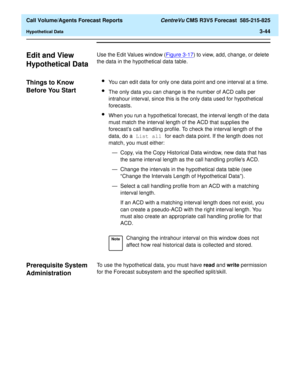 Page 112  Call Volume/Agents Forecast Reports CentreVu CMS R3V5 Forecast  585-215-825
Hypothetical Data3-44
Edit and View 
Hypothetical Data
3
Use the Edit Values window (Figure 3-17) to view, add, change, or delete 
the data in the hypothetical data table.
Things to Know 
Before You Start
3
lYou can edit data for only one data point and one interval at a time.
lThe only data you can change is the number of ACD calls per 
intrahour interval, since this is the only data used for hypothetical 
forecasts.
lWhen you...
