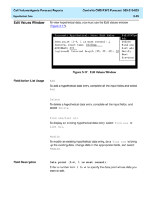 Page 113  Call Volume/Agents Forecast Reports CentreVu CMS R3V5 Forecast  585-215-825
Hypothetical Data3-45
Edit Values Window3To view hypothetical data, you must use the Edit Values window 
(Figure 3-17
).
Figure 3-17:  Edit Values Window
Field/Action List Usage
3Add
To add a hypothetical data entry, complete all the input fields and select 
Add. 
Delete
To delete a hypothetical data entry, complete all the input fields, and 
select Delete.
Find one/List all
To display an existing hypothetical data entry,...