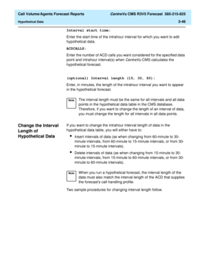 Page 114  Call Volume/Agents Forecast Reports CentreVu CMS R3V5 Forecast  585-215-825
Hypothetical Data3-46
Interval start time:
Enter the start time of the intrahour interval for which you want to edit 
hypothetical data.
ACDCALLS:
Enter the number of ACD calls you want considered for the specified data 
point and intrahour interval(s) when 
CentreVu CMS calculates the 
hypothetical forecast.
(optional) Interval length (15, 30, 60):
Enter, in minutes, the length of the intrahour interval you want to appear 
in...