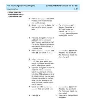 Page 115  Call Volume/Agents Forecast Reports CentreVu CMS R3V5 Forecast  585-215-825
Hypothetical Data3-47
Change Data from 
30-Minute Intervals to 
15-Minute Intervals
3
1.In the Data point field, enter 
the data point whose intervals 
you want to change.
2.Select Find one to display the 
first interval of data in the data 
point.®
The ACDCALLS field 
displays the number of 
ACD calls for the first 
interval. The
 Interval 
length: 
field displays the 
length of the interval.
3.If desired, change the number of...