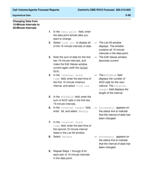 Page 117  Call Volume/Agents Forecast Reports CentreVu CMS R3V5 Forecast  585-215-825
Hypothetical Data3-49
Changing Data from 
15-Minute Intervals to 
30-Minute Intervals
3
1.In the Data point field, enter 
the data point whose data you 
want to change.
2.Select List all to display all 
of the 15-minute intervals of data.®
The List All window 
displays. The window 
contains all 15-minute 
intervals in the data point
.
3.Note the sum of data for the first 
two 15-minute intervals, and 
make the Edit Values...