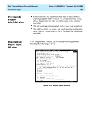 Page 120  Call Volume/Agents Forecast Reports CentreVu CMS R3V5 Forecast  585-215-825
Hypothetical Report3-52
Prerequisite 
System 
Administration
3
lData must exist in the hypothetical data table for each intrahour 
interval you specify for the forecast. For a forecast to make sense, 
all four data points in the table should have data for the intrahour 
interval(s).
lThe call handling profile you specify for the report must be defined.
lThe ACD from which you select a call handling profile must have the 
same...
