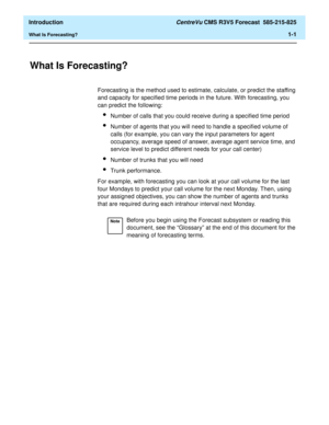 Page 13  Introduction CentreVu CMS R3V5 Forecast  585-215-825
What Is Forecasting?1-1
1 Introduction
What Is Forecasting?1
Forecasting is the method used to estimate, calculate, or predict the staffing 
and capacity for specified time periods in the future. With forecasting, you 
can predict the following:
lNumber of calls that you could receive during a specified time period
lNumber of agents that you will need to handle a specified volume of 
calls (for example, you can vary the input parameters for agent...