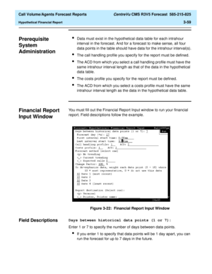Page 127  Call Volume/Agents Forecast Reports CentreVu CMS R3V5 Forecast  585-215-825
Hypothetical Financial Report3-59
Prerequisite 
System 
Administration
3
lData must exist in the hypothetical data table for each intrahour 
interval in the forecast. And for a forecast to make sense, all four 
data points in the table should have data for the intrahour interval(s).
lThe call handling profile you specify for the report must be defined.
lThe ACD from which you select a call handling profile must have the 
same...