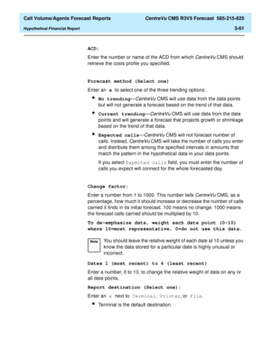 Page 129  Call Volume/Agents Forecast Reports CentreVu CMS R3V5 Forecast  585-215-825
Hypothetical Financial Report3-61
ACD:
Enter the number or name of the ACD from which 
CentreVu CMS should 
retrieve the costs profile you specified.
Forecast method (Select one)
Enter an x to select one of the three trending options:
lNo trending—CentreVu CMS will use data from the data points 
but will not generate a forecast based on the trend of that data.
lCurrent trending—CentreVu CMS will use data from the data 
points...
