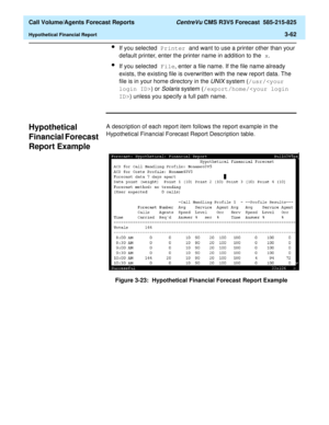 Page 130  Call Volume/Agents Forecast Reports CentreVu CMS R3V5 Forecast  585-215-825
Hypothetical Financial Report3-62
lIf you selected Printer and want to use a printer other than your 
default printer, enter the printer name in addition to the x.
lIf you selected File, enter a file name. If the file name already 
exists, the existing file is overwritten with the new report data. The 
file is in your home directory in the 
UNIX system (/usr/) or 
Solaris system (/export/home/) unless you specify a full path...