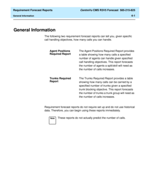 Page 133  Requirement Forecast Reports CentreVu CMS R3V5 Forecast  585-215-825
General Information4-1
4 Requirement Forecast Reports
General Information4
The following two requirement forecast reports can tell you, given specific 
call handling objectives, how many calls you can handle.
Requirement forecast reports do not require set up and do not use historical 
data. Therefore, you can begin using these reports immediately.Agent Positions 
Required ReportThe Agent Positions Required Report provides 
a table...