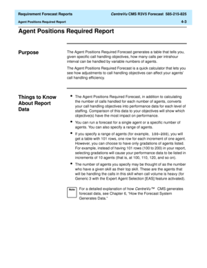 Page 135  Requirement Forecast Reports CentreVu CMS R3V5 Forecast  585-215-825
Agent Positions Required Report4-3
Agent Positions Required Report4
Purpose4The Agent Positions Required Forecast generates a table that tells you, 
given specific call handling objectives, how many calls per intrahour 
interval can be handled by variable numbers of agents.
The Agent Positions Required Forecast is a quick calculator that lets you 
see how adjustments to call handling objectives can affect your agents 
call handling...