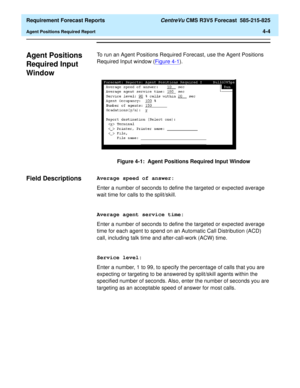 Page 136  Requirement Forecast Reports CentreVu CMS R3V5 Forecast  585-215-825
Agent Positions Required Report4-4
Agent Positions 
Required Input 
Window
4
To run an Agent Positions Required Forecast, use the Agent Positions 
Required Input window (Figure 4-1
).
Figure 4-1:  Agent Positions Required Input Window
Field Descriptions4Average speed of answer:
Enter a number of seconds to define the targeted or expected average 
wait time for calls to the split/skill.
Average agent service time:
Enter a number of...