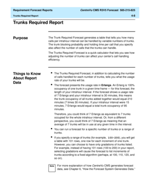 Page 140  Requirement Forecast Reports CentreVu CMS R3V5 Forecast  585-215-825
Trunks Required Report4-8
Trunks Required Report4
Purpose4The Trunk Required Forecast generates a table that tells you how many 
calls per intrahour interval can be handled by variable numbers of trunks. 
The trunk blocking probability and holding time per call that you specify 
also affect the number of calls that the trunks can handle.
The Trunks Required Forecast is a quick calculator that lets you see how 
adjusting the number of...