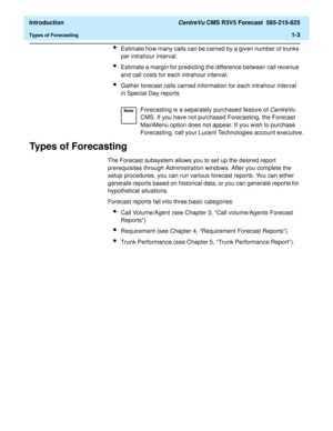 Page 15  Introduction CentreVu CMS R3V5 Forecast  585-215-825
Types of Forecasting1-3
lEstimate how many calls can be carried by a given number of trunks 
per intrahour interval.
lEstimate a margin for predicting the difference between call revenue 
and call costs for each intrahour interval.
lGather forecast calls carried information for each intrahour interval 
in Special Day reports.
Types of Forecasting1
The Forecast subsystem allows you to set up the desired report 
prerequisites through Administration...