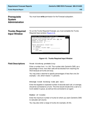 Page 141  Requirement Forecast Reports CentreVu CMS R3V5 Forecast  585-215-825
Trunks Required Report4-9
Prerequisite 
System 
Administration
4
You must have write permission for the Forecast subsystem.
Trunks Required 
Input Window
4
To run the Trunks Required Forecast, you must complete the Trunks 
Required Input window (Figure 4-3
).
Figure 4-3:  Trunks Required Input Window
Field Descriptions4Trunk blocking probability:
Enter a number from 1 to 100. This number tells 
CentreVu CMS, as a 
percentage of time,...