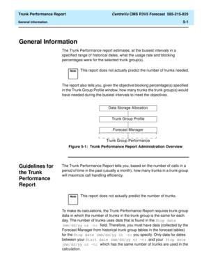 Page 145  Trunk Performance Report CentreVu CMS R3V5 Forecast  585-215-825
General Information5-1
5 Trunk Performance Report
General Information5
The Trunk Performance report estimates, at the busiest intervals in a 
specified range of historical dates, what the usage rate and blocking 
percentages were for the selected trunk group(s).
The report also tells you, given the objective blocking percentage(s) specified 
in the Trunk Group Profile window, how many trunks the trunk group(s) would 
have needed during...