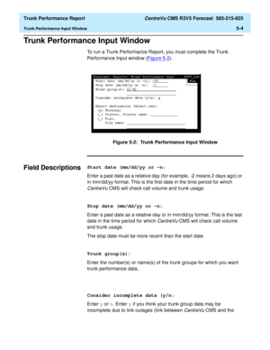 Page 148  Trunk Performance Report CentreVu CMS R3V5 Forecast  585-215-825
Trunk Performance Input Window5-4
Trunk Performance Input Window5
To run a Trunk Performance Report, you must complete the Trunk 
Performance Input window (Figure 5-2
).
Figure 5-2:  Trunk Performance Input Window
Field Descriptions5Start date (mm/dd/yy or -n:
Enter a past date as a relative day (for example, -2 means 2 days ago) or 
in mm/dd/yy format. This is the first date in the time period for which 
CentreVu CMS will check call...