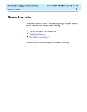 Page 153  How the Forecast System Generates Data CentreVu CMS R3V5 Forecast  585-215-825
General Information6-1
6 How the Forecast System Generates Data
General Information6
This chapter describes how the Forecast subsystem generates the data for a 
forecast. Algorithms are included for the following:
l“Call Volume/Agents Forecast Reports” 
l“Requirement Reports” 
l“Trunk Performance Report” 
This information is provided to help you understand forecasting. 