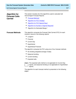 Page 159  How the Forecast System Generates Data CentreVu CMS R3V5 Forecast  585-215-825
Call Volume/Agents Forecast Reports6-7
Algorithm for 
Forecast Calls 
Carried
6
This section includes all of the algorithms used to calculate Call 
Volume/Agent Forecast Reports:
l“Forecast Methods” 
l“Algorithm for FCC Intraday” 
l“Algorithm for FCC Special Days” 
l“Algorithm for Number of Agents Required” 
l“Algorithm for Estimated Margin.”
Forecast Methods6This algorithm computes the Forecast Calls Carried (FCC) for each...