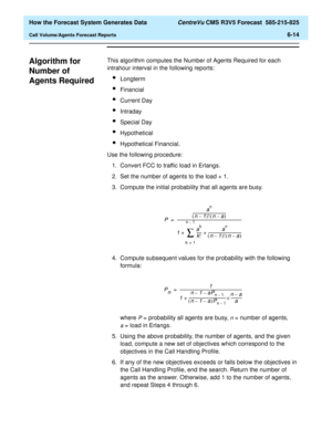 Page 166  How the Forecast System Generates Data CentreVu CMS R3V5 Forecast  585-215-825
Call Volume/Agents Forecast Reports6-14
Algorithm for 
Number of 
Agents Required
6
This algorithm computes the Number of Agents Required for each 
intrahour interval in the following reports:
lLongterm
lFinancial
lCurrent Day
lIntraday
lSpecial Day
lHypothetical
lHypothetical Financial.
Use the following procedure:
1. Convert FCC to traffic load in Erlangs.
2. Set the number of agents to the load + 1.
3. Compute the initial...