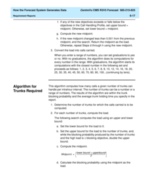 Page 169  How the Forecast System Generates Data CentreVu CMS R3V5 Forecast  585-215-825
Requirement Reports6-17
f. If any of the new objectives exceeds or falls below the 
objectives in the Call Handling Profile, set upper bound = 
midpoint. Otherwise, set lower bound = midpoint.
g. Compute the new midpoint.
h. If the new midpoint changed less than 0.001 from the previous 
midpoint, end the search. Return the midpoint as the load. 
Otherwise, repeat Steps d through h using the new midpoint.
3. Convert the load...