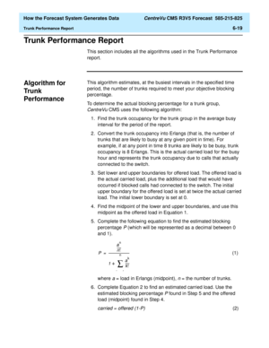 Page 171  How the Forecast System Generates Data CentreVu CMS R3V5 Forecast  585-215-825
Trunk Performance Report6-19
Trunk Performance Report6
This section includes all the algorithms used in the Trunk Performance 
report.
Algorithm for 
Tru nk  
Performance
6
This algorithm estimates, at the busiest intervals in the specified time 
period, the number of trunks required to meet your objective blocking 
percentage.
To determine the actual blocking percentage for a trunk group, 
CentreVuCMS uses the following...