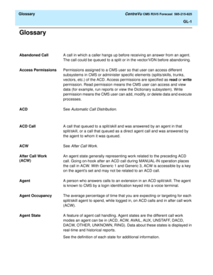 Page 173  Glossary CentreVu CMS R3V5 Forecast  585-215-825
GL-1
Glossary
Abandoned CallA call in which a caller hangs up before receiving an answer from an agent. 
The call could be queued to a split or in the vector/VDN before abandoning.
Access PermissionsPermissions assigned to a CMS user so that user can access different 
subsystems in CMS or administer specific elements (splits/skills, trunks, 
vectors, etc.) of the ACD. Access permissions are specified as read or write 
permission. Read permission means...